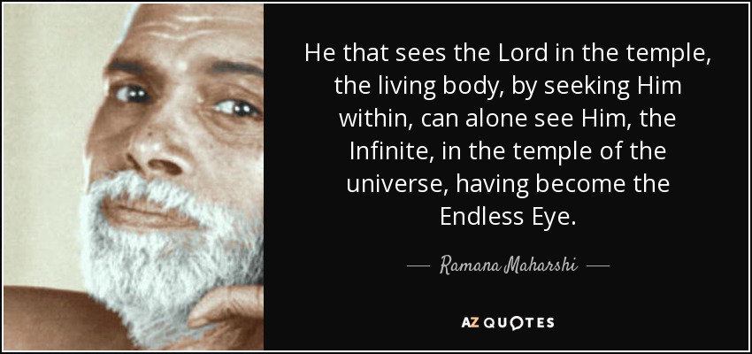 He that sees the Lord in the temple, the living body, by seeking Him within, can alone see Him, the Infinite, in the temple of the universe, having become the Endless Eye. - Ramana Maharshi