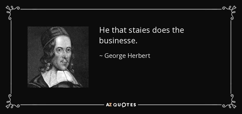 He that staies does the businesse. - George Herbert