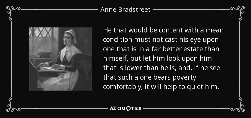 He that would be content with a mean condition must not cast his eye upon one that is in a far better estate than himself, but let him look upon him that is lower than he is, and, if he see that such a one bears poverty comfortably, it will help to quiet him. - Anne Bradstreet