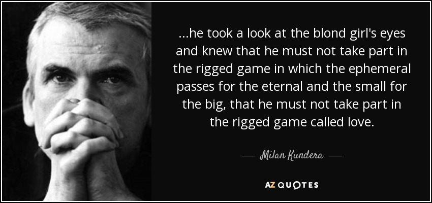 ...he took a look at the blond girl's eyes and knew that he must not take part in the rigged game in which the ephemeral passes for the eternal and the small for the big, that he must not take part in the rigged game called love. - Milan Kundera