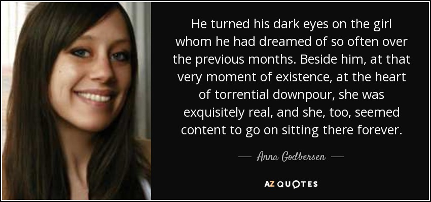 He turned his dark eyes on the girl whom he had dreamed of so often over the previous months. Beside him, at that very moment of existence, at the heart of torrential downpour, she was exquisitely real, and she, too, seemed content to go on sitting there forever. - Anna Godbersen