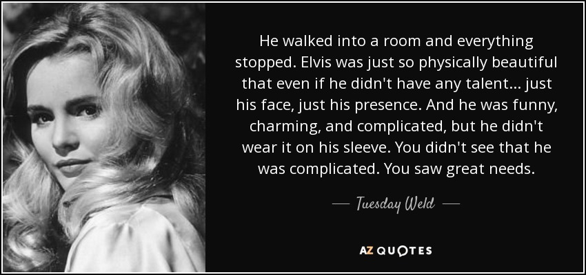 He walked into a room and everything stopped. Elvis was just so physically beautiful that even if he didn't have any talent... just his face, just his presence. And he was funny, charming, and complicated, but he didn't wear it on his sleeve. You didn't see that he was complicated. You saw great needs. - Tuesday Weld