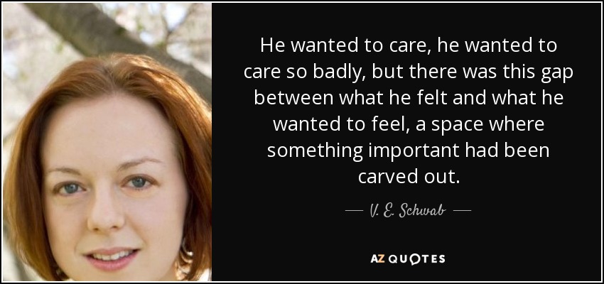 He wanted to care, he wanted to care so badly, but there was this gap between what he felt and what he wanted to feel, a space where something important had been carved out. - V. E. Schwab