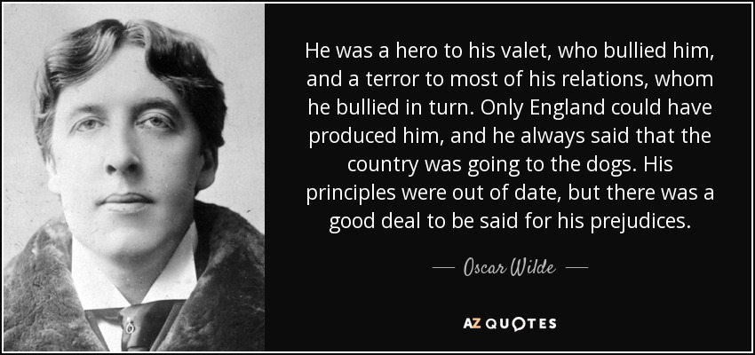 He was a hero to his valet, who bullied him, and a terror to most of his relations, whom he bullied in turn. Only England could have produced him, and he always said that the country was going to the dogs. His principles were out of date, but there was a good deal to be said for his prejudices. - Oscar Wilde