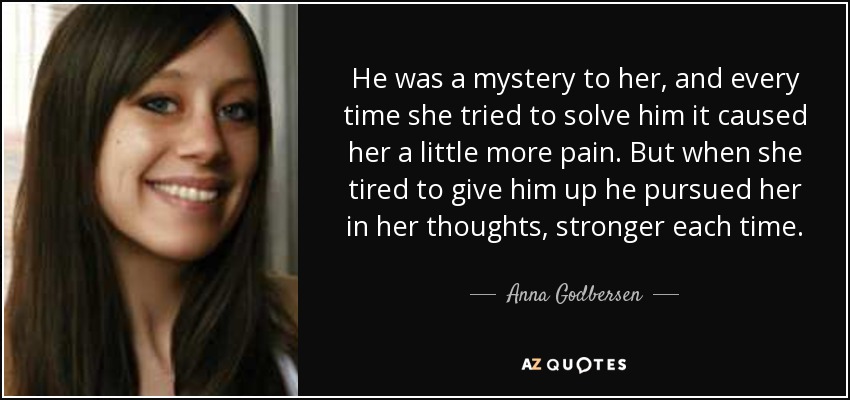 He was a mystery to her, and every time she tried to solve him it caused her a little more pain. But when she tired to give him up he pursued her in her thoughts, stronger each time. - Anna Godbersen