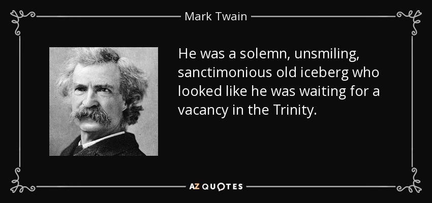 He was a solemn, unsmiling, sanctimonious old iceberg who looked like he was waiting for a vacancy in the Trinity. - Mark Twain