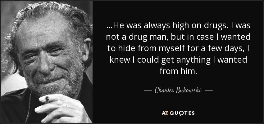 …He was always high on drugs. I was not a drug man, but in case I wanted to hide from myself for a few days, I knew I could get anything I wanted from him. - Charles Bukowski