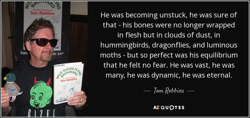 He was becoming unstuck, he was sure of that - his bones were no longer wrapped in flesh but in clouds of dust, in hummingbirds, dragonflies, and luminous moths - but so perfect was his equilibrium that he felt no fear. He was vast, he was many, he was dynamic, he was eternal. - Tom Robbins