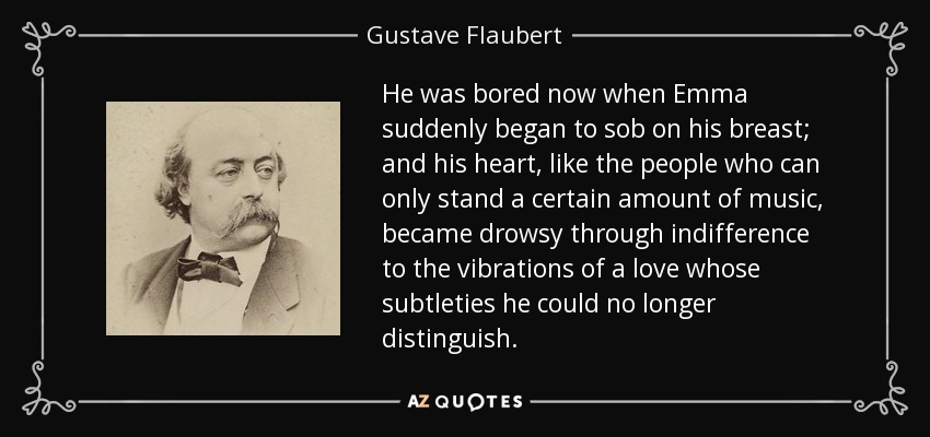 He was bored now when Emma suddenly began to sob on his breast; and his heart, like the people who can only stand a certain amount of music, became drowsy through indifference to the vibrations of a love whose subtleties he could no longer distinguish. - Gustave Flaubert