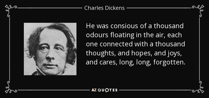 He was consious of a thousand odours floating in the air, each one connected with a thousand thoughts, and hopes, and joys, and cares, long, long, forgotten. - Charles Dickens