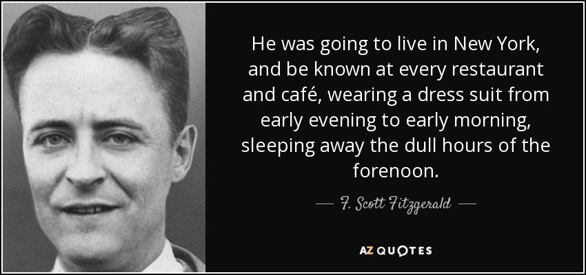 He was going to live in New York, and be known at every restaurant and café, wearing a dress suit from early evening to early morning, sleeping away the dull hours of the forenoon. - F. Scott Fitzgerald