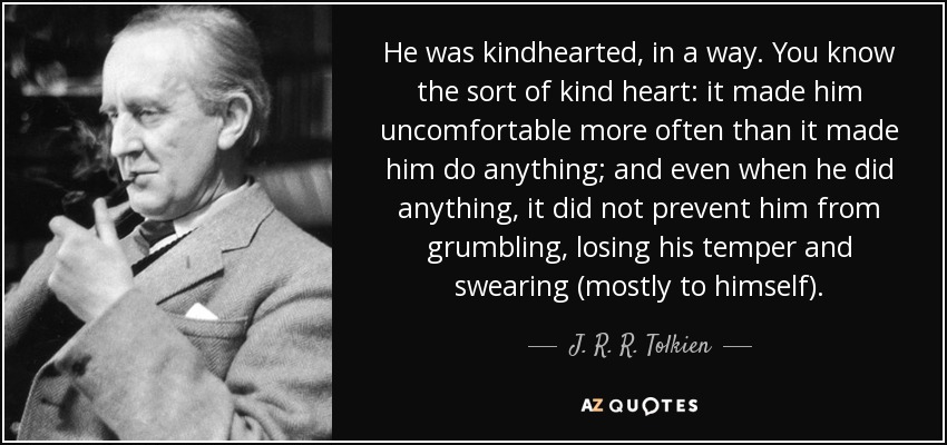 He was kindhearted, in a way. You know the sort of kind heart: it made him uncomfortable more often than it made him do anything; and even when he did anything, it did not prevent him from grumbling, losing his temper and swearing (mostly to himself). - J. R. R. Tolkien