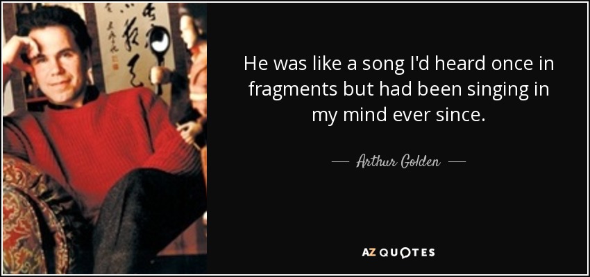 He was like a song I'd heard once in fragments but had been singing in my mind ever since. - Arthur Golden