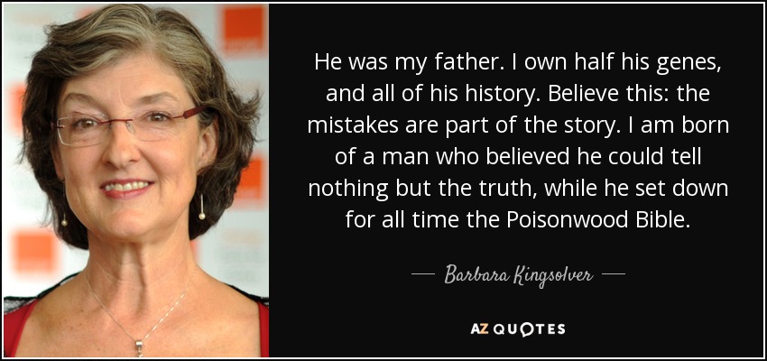He was my father. I own half his genes, and all of his history. Believe this: the mistakes are part of the story. I am born of a man who believed he could tell nothing but the truth, while he set down for all time the Poisonwood Bible. - Barbara Kingsolver