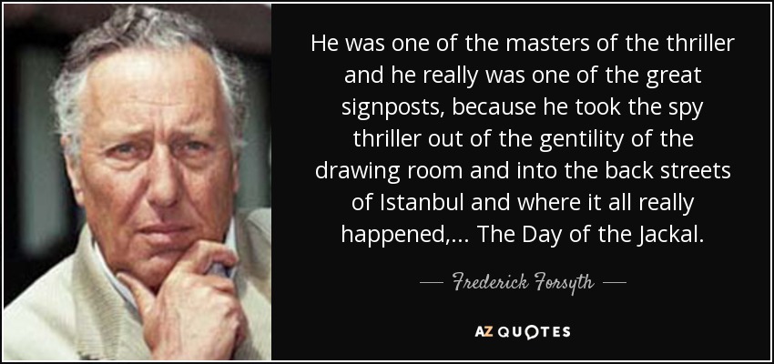 He was one of the masters of the thriller and he really was one of the great signposts, because he took the spy thriller out of the gentility of the drawing room and into the back streets of Istanbul and where it all really happened, ... The Day of the Jackal. - Frederick Forsyth