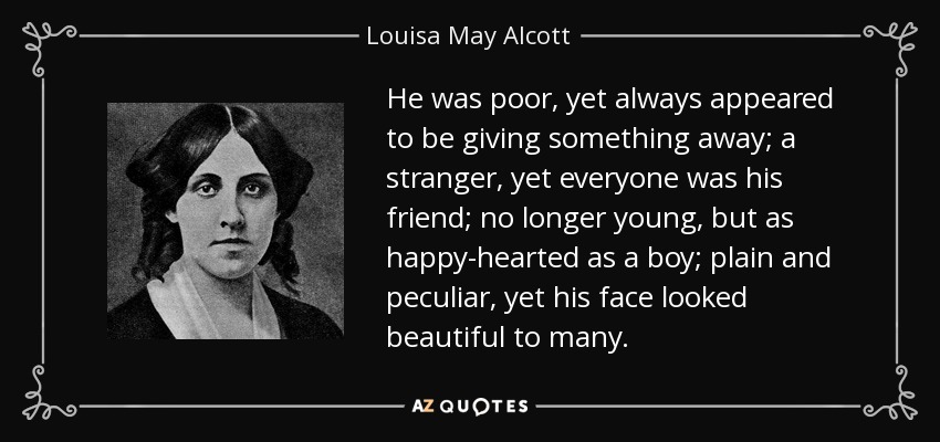 He was poor, yet always appeared to be giving something away; a stranger, yet everyone was his friend; no longer young, but as happy-hearted as a boy; plain and peculiar, yet his face looked beautiful to many. - Louisa May Alcott