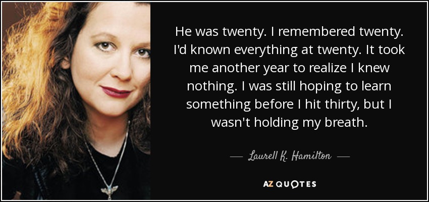 He was twenty. I remembered twenty. I'd known everything at twenty. It took me another year to realize I knew nothing. I was still hoping to learn something before I hit thirty, but I wasn't holding my breath. - Laurell K. Hamilton