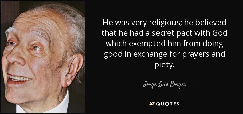 He was very religious; he believed that he had a secret pact with God which exempted him from doing good in exchange for prayers and piety. - Jorge Luis Borges