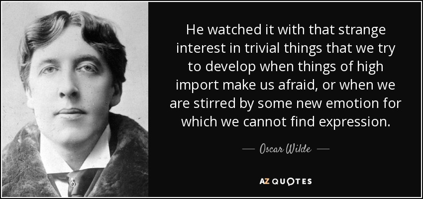 He watched it with that strange interest in trivial things that we try to develop when things of high import make us afraid, or when we are stirred by some new emotion for which we cannot find expression. - Oscar Wilde