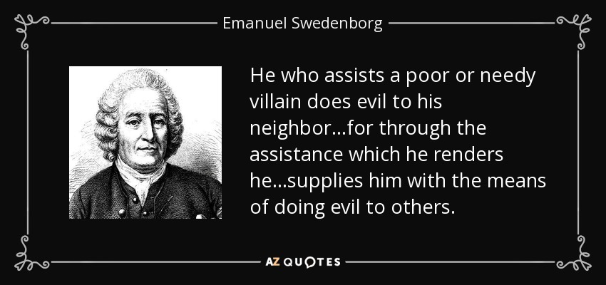 He who assists a poor or needy villain does evil to his neighbor...for through the assistance which he renders he...supplies him with the means of doing evil to others. - Emanuel Swedenborg