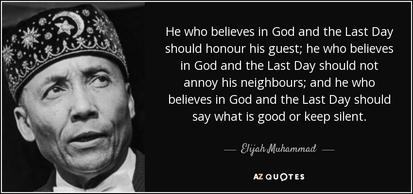 He who believes in God and the Last Day should honour his guest; he who believes in God and the Last Day should not annoy his neighbours; and he who believes in God and the Last Day should say what is good or keep silent. - Elijah Muhammad