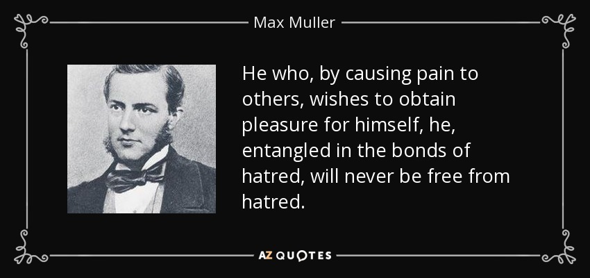 He who, by causing pain to others, wishes to obtain pleasure for himself, he, entangled in the bonds of hatred, will never be free from hatred. - Max Muller