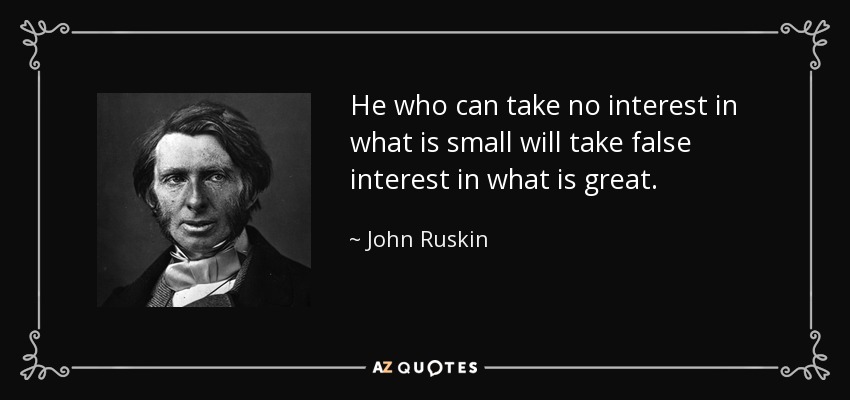 He who can take no interest in what is small will take false interest in what is great. - John Ruskin