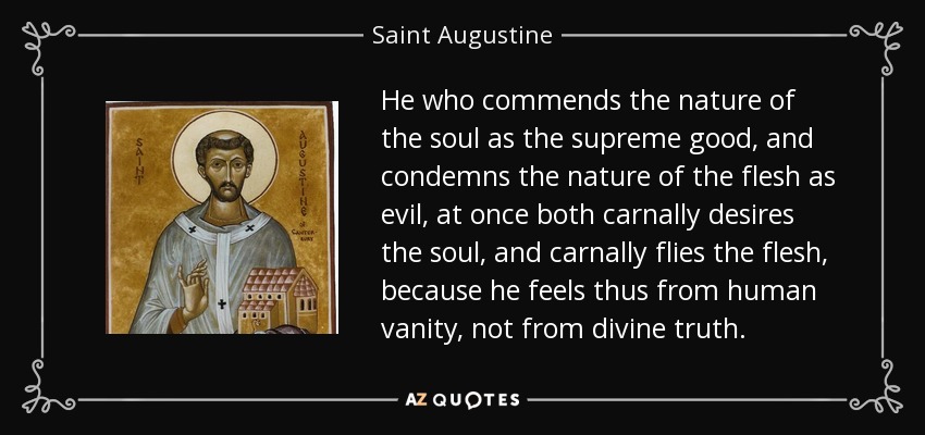He who commends the nature of the soul as the supreme good, and condemns the nature of the flesh as evil, at once both carnally desires the soul, and carnally flies the flesh, because he feels thus from human vanity, not from divine truth. - Saint Augustine
