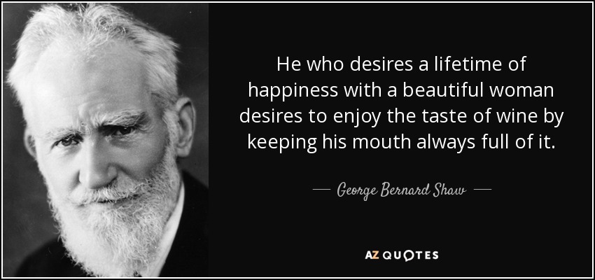 He who desires a lifetime of happiness with a beautiful woman desires to enjoy the taste of wine by keeping his mouth always full of it. - George Bernard Shaw
