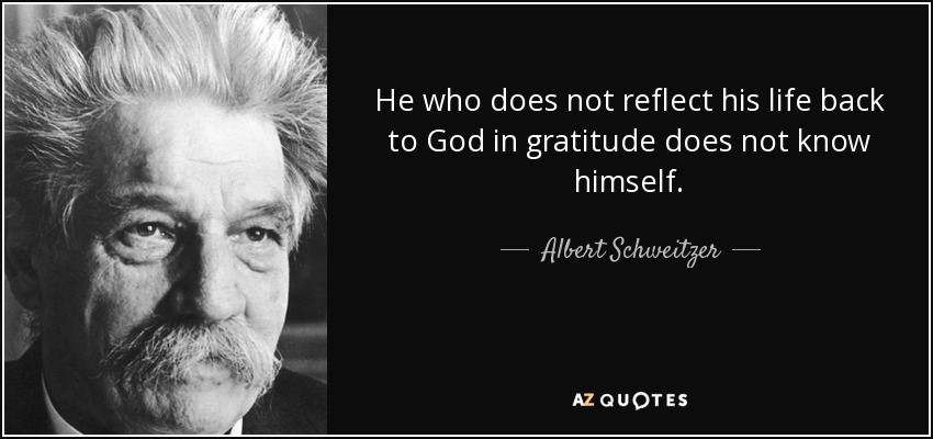 He who does not reflect his life back to God in gratitude does not know himself. - Albert Schweitzer