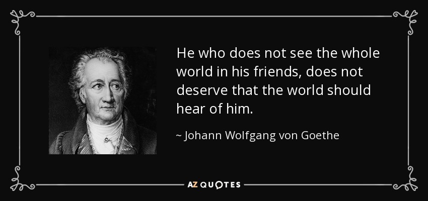 He who does not see the whole world in his friends, does not deserve that the world should hear of him. - Johann Wolfgang von Goethe