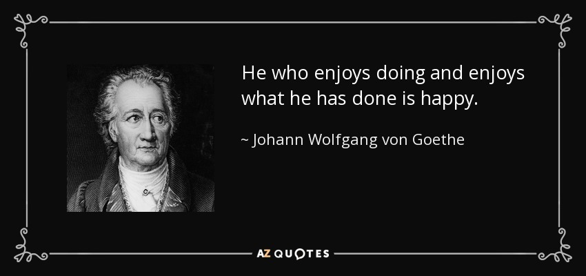 He who enjoys doing and enjoys what he has done is happy. - Johann Wolfgang von Goethe