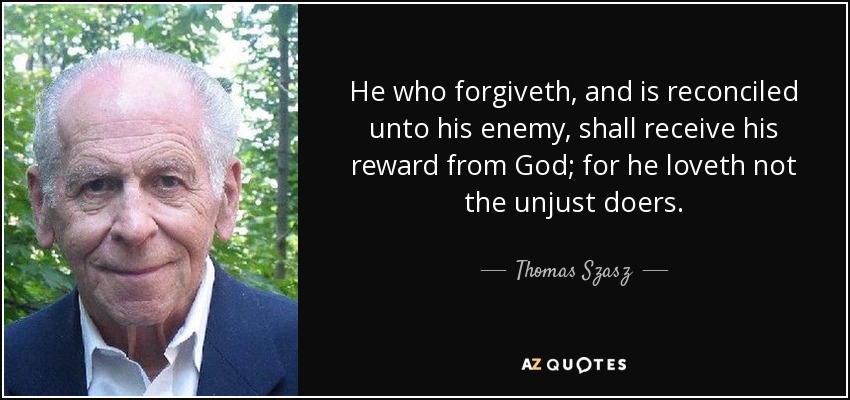 He who forgiveth, and is reconciled unto his enemy, shall receive his reward from God; for he loveth not the unjust doers. - Thomas Szasz
