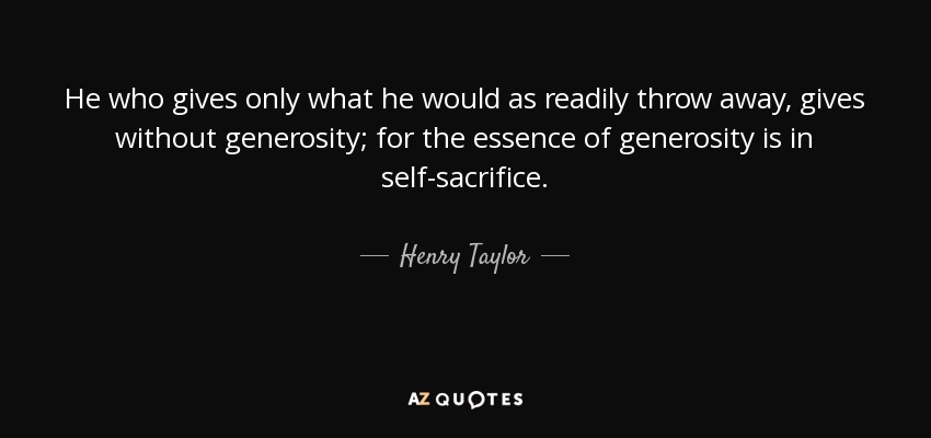 He who gives only what he would as readily throw away, gives without generosity; for the essence of generosity is in self-sacrifice. - Henry Taylor