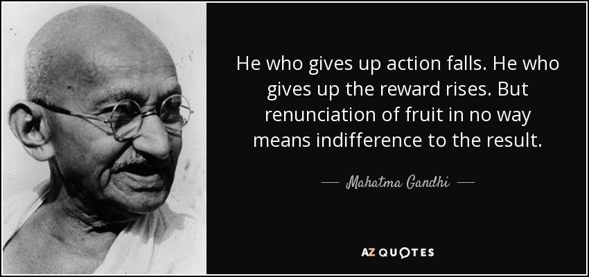 He who gives up action falls. He who gives up the reward rises. But renunciation of fruit in no way means indifference to the result. - Mahatma Gandhi