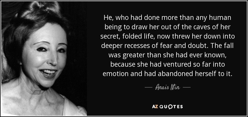 He, who had done more than any human being to draw her out of the caves of her secret, folded life, now threw her down into deeper recesses of fear and doubt. The fall was greater than she had ever known, because she had ventured so far into emotion and had abandoned herself to it. - Anais Nin