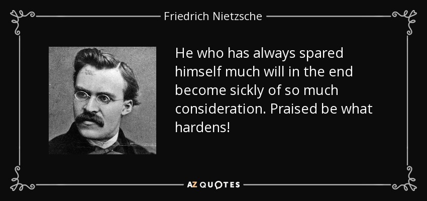 He who has always spared himself much will in the end become sickly of so much consideration. Praised be what hardens! - Friedrich Nietzsche