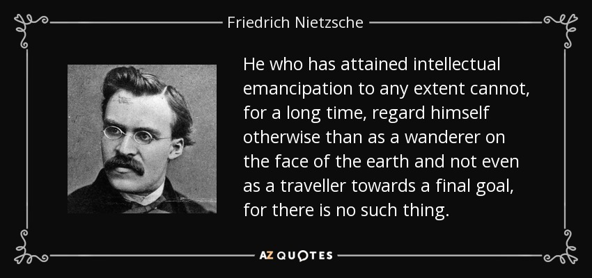 He who has attained intellectual emancipation to any extent cannot, for a long time, regard himself otherwise than as a wanderer on the face of the earth and not even as a traveller towards a final goal, for there is no such thing. - Friedrich Nietzsche