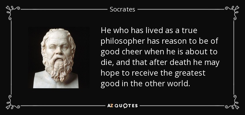 He who has lived as a true philosopher has reason to be of good cheer when he is about to die, and that after death he may hope to receive the greatest good in the other world. - Socrates