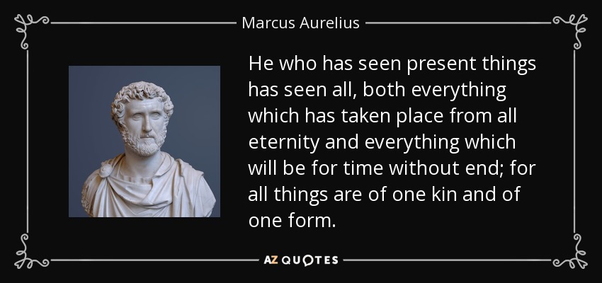 He who has seen present things has seen all, both everything which has taken place from all eternity and everything which will be for time without end; for all things are of one kin and of one form. - Marcus Aurelius