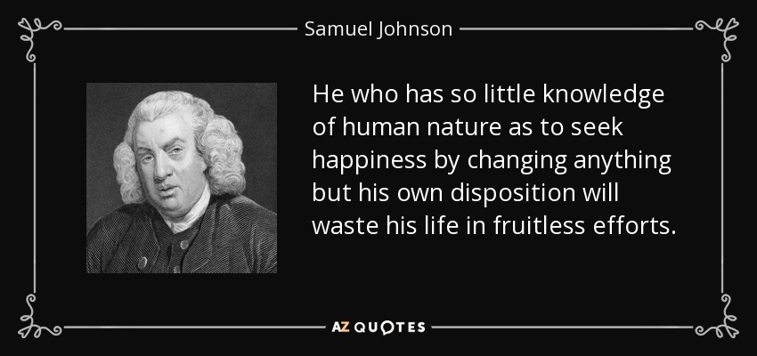 He who has so little knowledge of human nature as to seek happiness by changing anything but his own disposition will waste his life in fruitless efforts. - Samuel Johnson