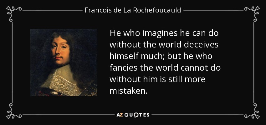 He who imagines he can do without the world deceives himself much; but he who fancies the world cannot do without him is still more mistaken. - Francois de La Rochefoucauld