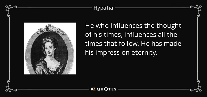 He who influences the thought of his times, influences all the times that follow. He has made his impress on eternity. - Hypatia