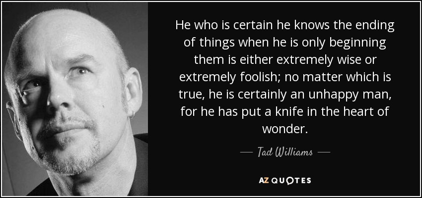 He who is certain he knows the ending of things when he is only beginning them is either extremely wise or extremely foolish; no matter which is true, he is certainly an unhappy man, for he has put a knife in the heart of wonder. - Tad Williams