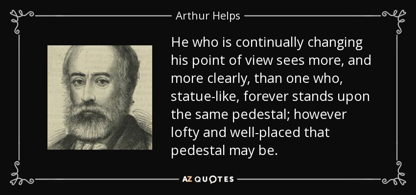 He who is continually changing his point of view sees more, and more clearly, than one who, statue-like, forever stands upon the same pedestal; however lofty and well-placed that pedestal may be. - Arthur Helps