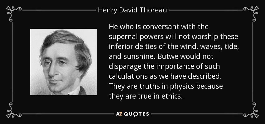 He who is conversant with the supernal powers will not worship these inferior deities of the wind, waves, tide, and sunshine. Butwe would not disparage the importance of such calculations as we have described. They are truths in physics because they are true in ethics. - Henry David Thoreau