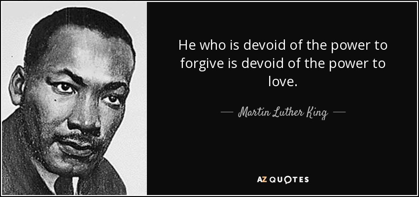 He who is devoid of the power to forgive is devoid of the power to love. - Martin Luther King, Jr.