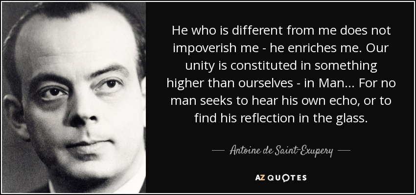 He who is different from me does not impoverish me - he enriches me. Our unity is constituted in something higher than ourselves - in Man... For no man seeks to hear his own echo, or to find his reflection in the glass. - Antoine de Saint-Exupery