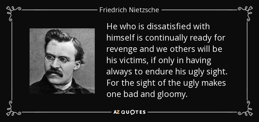 He who is dissatisfied with himself is continually ready for revenge and we others will be his victims, if only in having always to endure his ugly sight. For the sight of the ugly makes one bad and gloomy. - Friedrich Nietzsche