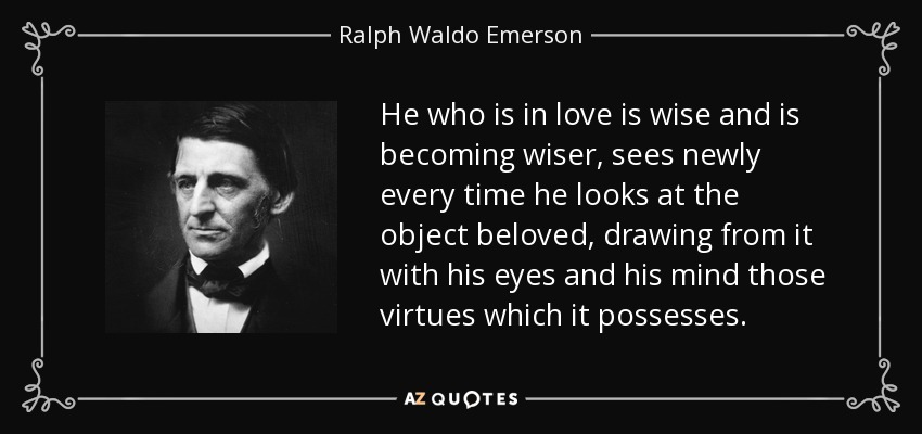 He who is in love is wise and is becoming wiser, sees newly every time he looks at the object beloved, drawing from it with his eyes and his mind those virtues which it possesses. - Ralph Waldo Emerson